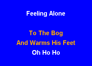 Feeling Alone

To The Bog

And Warms His Feet
Oh Ho Ho
