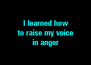 I learned how

to raise my voice
in anger