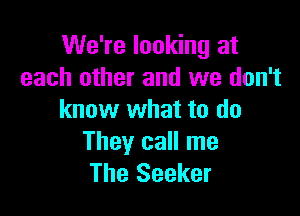 We're looking at
each other and we don't

know what to do

They call me
The Seeker