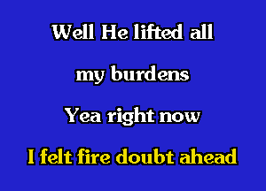 Well He lifted all

my burdens

Yea right now

I felt fire doubt ahead