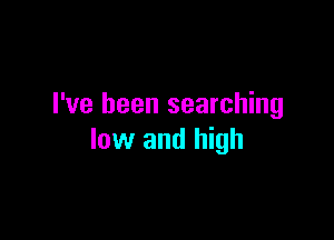 I've been searching

low and high