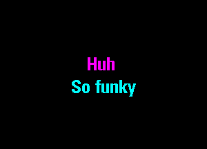 Huh
So funky