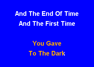 And The End Of Time
And The First Time

You Gave
To The Dark