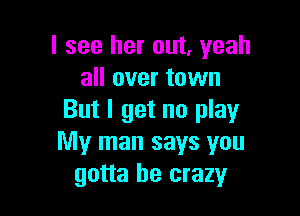 I see her out, yeah
all over town

But I get no play
My man says you
gotta be crazy