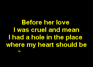 Before her love
I was cruel and mean

I had a hole in the place

where my heart should be
I-