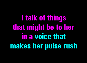 I talk of things
that might be to her

in a voice that
makes her pulse rush