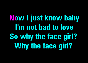 Now I just know baby
I'm not bad to love

So why the face girl?
Why the face girl?