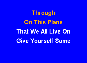 Through
On This Plane
That We All Live On

Give Yourself Some