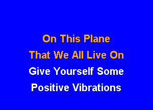 On This Plane
That We All Live On

Give Yourself Some
Positive Vibrations