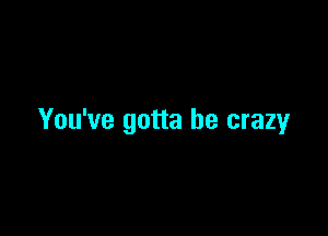 You've gotta be crazyr