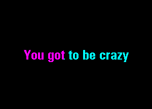 You got to be crazy