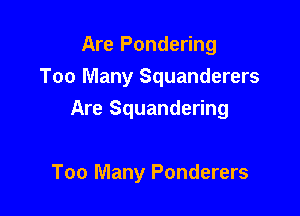 Are Pondering
Too Many Squanderers

Are Squandering

Too Many Ponderers