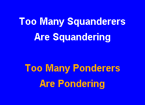 Too Many Squanderers
Are Squandering

Too Many Ponderers
Are Pondering