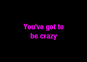 You've got to

be crazy