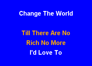 Change The World

Till There Are No
Rich No More
I'd Love To