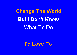Change The World
But I Don't Know
What To Do

I'd Love To