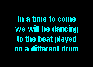 In a time to come
we will be dancing

to the heat played
on a different drum