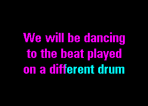 We will be dancing

to the beat played
on a different drum