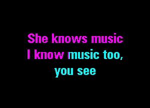 She knows music

I know music too,
you see