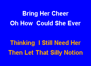 Bring Her Cheer
Oh How Could She Ever

Thinking lStill Need Her
Then Let That Silly Notion