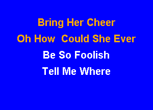 Bring Her Cheer
Oh How Could She Ever
Be So Foolish

Tell Me Where