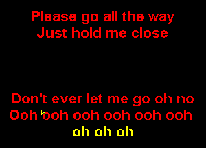 Please go all the way
Just hold me close

Don't ever let me go oh no
Ooh looh ooh ooh ooh ooh
oh oh oh