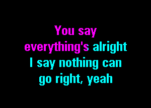 You say
everything's alright

I say nothing can
go right, yeah