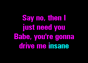 Say no, then I
just need you

Babe, you're gonna
drive me insane