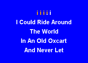 I Could Ride Around
The World

In An Old Oxcart
And Never Let