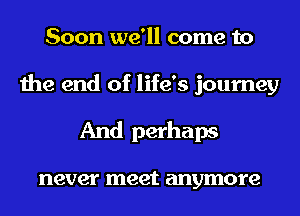 Soon we'll come to
the end of life's journey
And perhaps

never meet anymore