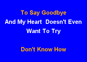 To Say Goodbye
And My Heart Doesn't Even
Want To Try

Don't Know How