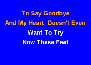 To Say Goodbye
And My Heart Doesn't Even
Want To Try

Now These Feet