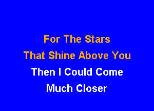For The Stars
That Shine Above You

Then I Could Come
Much Closer