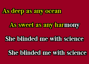 As deep as any ocean
As sweet as any harmony
She blinded me With science

She blinded me With science