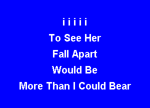 To See Her
Fall Apart

Would Be
More Than I Could Bear