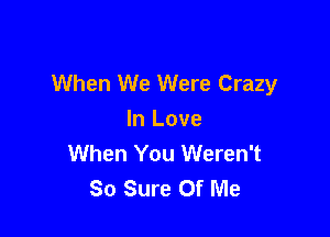 When We Were Crazy

In Love
When You Weren't
So Sure Of Me