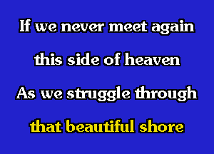 If we never meet again
this side of heaven
As we struggle through

that beautiful shore