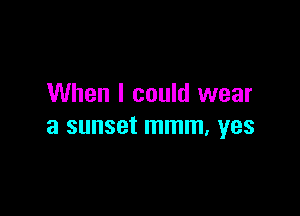 When I could wear

a SUHSBt mmm, YES
