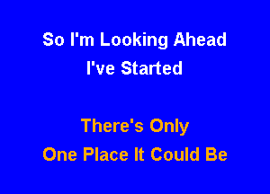 So I'm Looking Ahead
I've Started

There's Only
One Place It Could Be