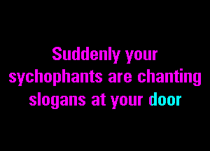 Suddenly your

sychophants are chanting
slogans at your door