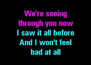 We're seeing
through you now

I saw it all before
And I won't feel
bad at all