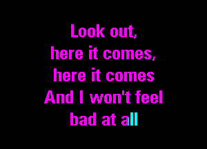 Look out.
here it comes.

here it comes
And I won't feel
bad at all