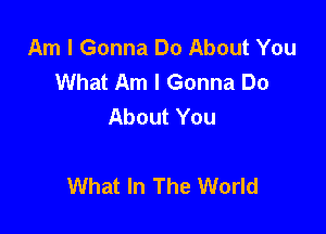 Am I Gonna Do About You
What Am I Gonna Do
About You

What In The World