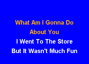 What Am I Gonna Do
About You

I Went To The Store
But It Wasn't Much Fun