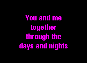 You and me
together

through the
days and nights