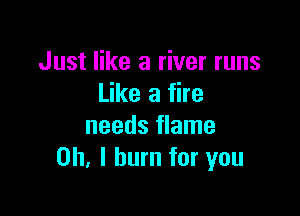 Just like a river runs
Like a fire

needs flame
Oh, I burn for you