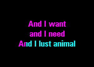 And I want

and I need
And I lust animal