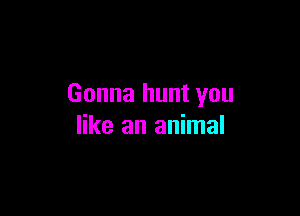 Gonna hunt you

like an animal
