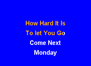 How Hard It Is
To let You Go

Come Next
Monday