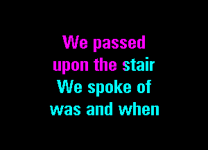 We passed
upon the stair

We spoke of
was and when